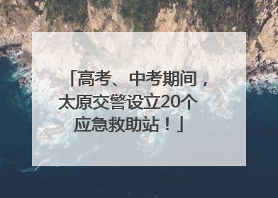 高考、中考期间，太原交警设立20个应急救助站！