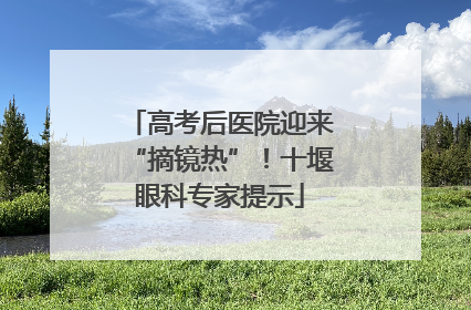 高考后医院迎来“摘镜热”！十堰眼科专家提示