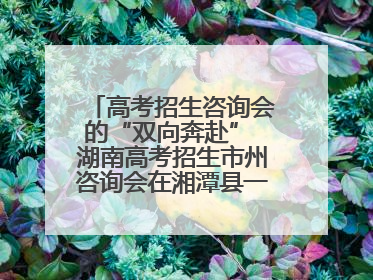高考招生咨询会的“双向奔赴” 湖南高考招生市州咨询会在湘潭县一中举行