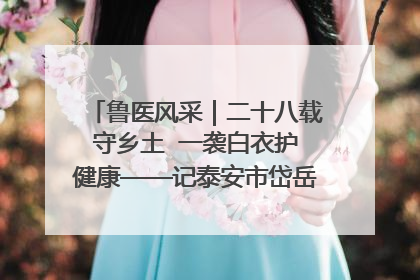 鲁医风采｜二十八载守乡土  一袭白衣护健康——记泰安市岱岳区满庄镇卫生院院长、主任医师张宝喜