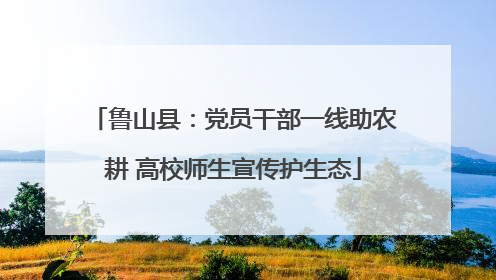 鲁山县：党员干部一线助农耕 高校师生宣传护生态