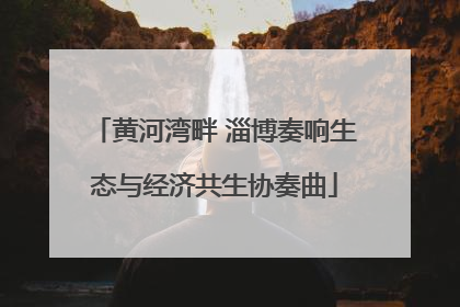 黄河湾畔 淄博奏响生态与经济共生协奏曲