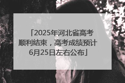 2025年河北省高考顺利结束，高考成绩预计6月25日左右公布
