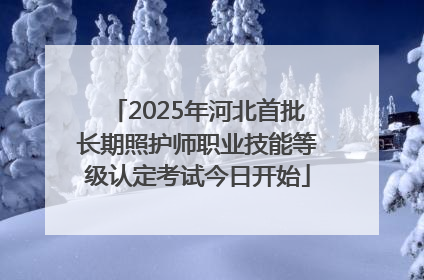 2025年河北首批长期照护师职业技能等级认定考试今日开始