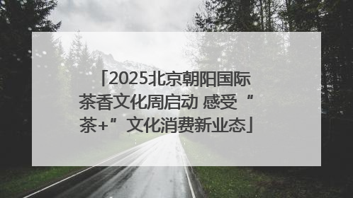 2025北京朝阳国际茶香文化周启动 感受“茶+”文化消费新业态