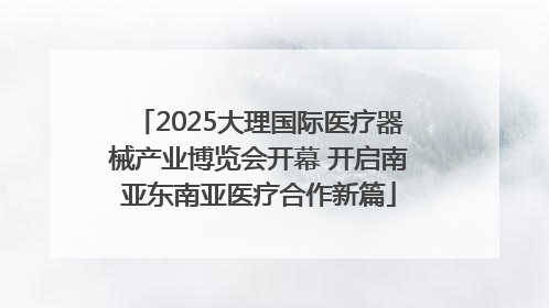 2025大理国际医疗器械产业博览会开幕 开启南亚东南亚医疗合作新篇