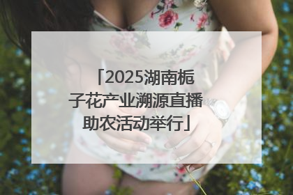 2025湖南栀子花产业溯源直播助农活动举行
