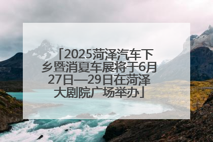 2025菏泽汽车下乡暨消夏车展将于6月27日—29日在菏泽大剧院广场举办