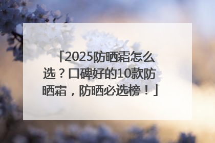 2025防晒霜怎么选？口碑好的10款防晒霜，防晒必选榜！