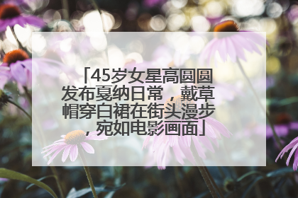 45岁女星高圆圆发布戛纳日常，戴草帽穿白裙在街头漫步，宛如电影画面