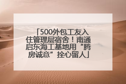 500外包工友入住管理层宿舍！南通启东海工基地用“腾房诚意”拴心留人