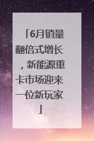 6月销量翻倍式增长，新能源重卡市场迎来一位新玩家