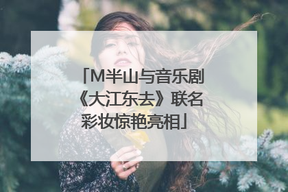 M半山与音乐剧《大江东去》联名彩妆惊艳亮相